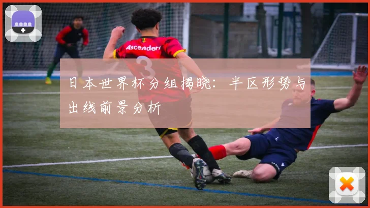 日本世界杯分组揭晓:半区形势与出线前景分析