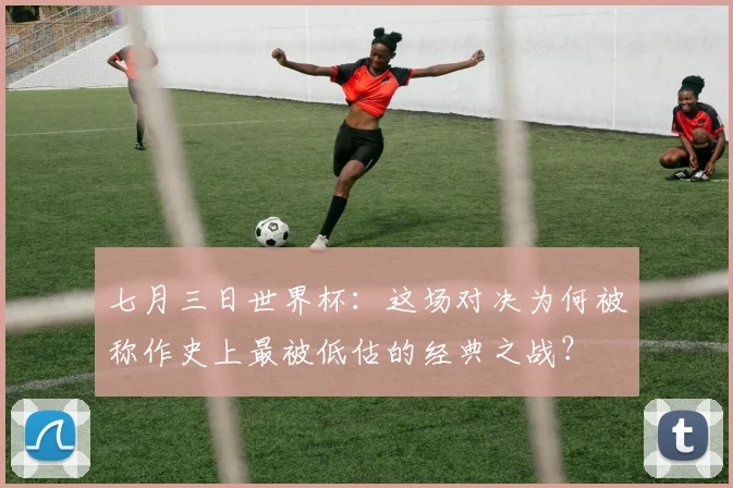 七月三日世界杯:这场对决为何被称作史上最被低估的经典之战?