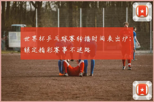 世界杯乒乓球赛转播时间表出炉:锁定精彩赛事不迷路