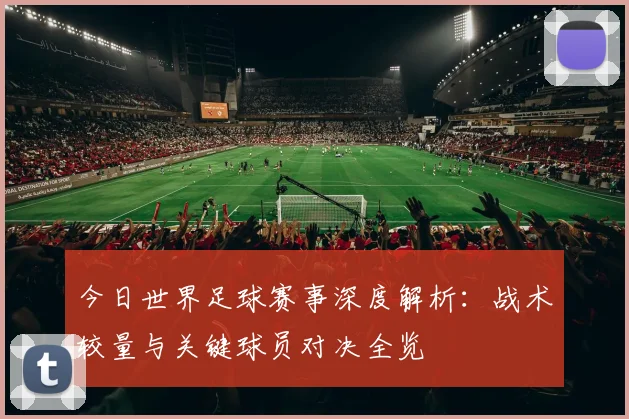 今日世界足球赛事深度解析:战术较量与关键球员对决全览