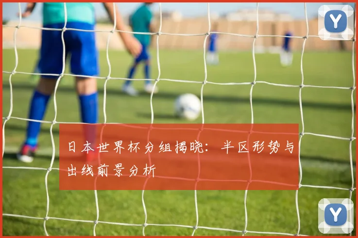 日本世界杯分组揭晓:半区形势与出线前景分析